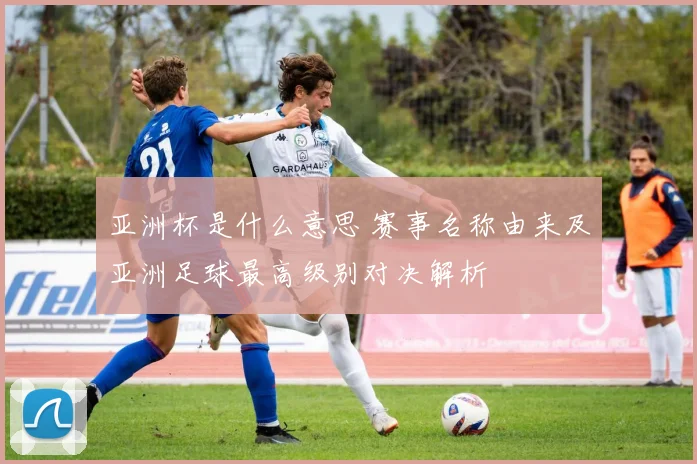 亚洲杯是什么意思 赛事名称由来及亚洲足球最高级别对决解析