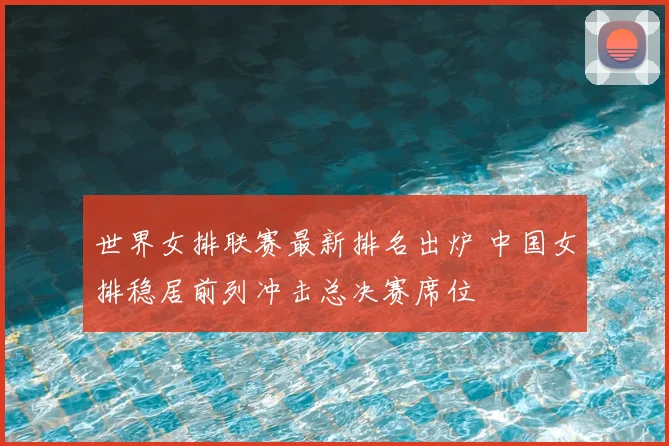 世界女排联赛最新排名出炉 中国女排稳居前列冲击总决赛席位