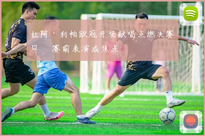 杜阿·利帕欧冠开场献唱点燃决赛夜 赛前表演成焦点