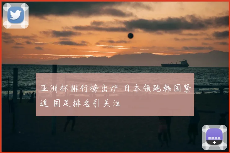 亚洲杯排行榜出炉 日本领跑韩国紧追 国足排名引关注