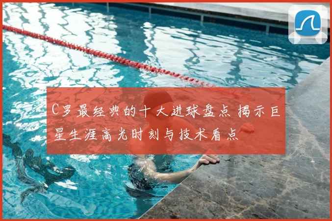 C罗最经典的十大进球盘点 揭示巨星生涯高光时刻与技术看点