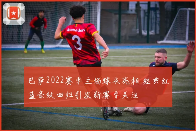 巴萨2022赛季主场球衣亮相 经典红蓝条纹回归引发新赛季关注