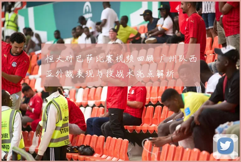 恒大对巴萨比赛视频回顾 广州队西亚外战表现与技战术亮点解析