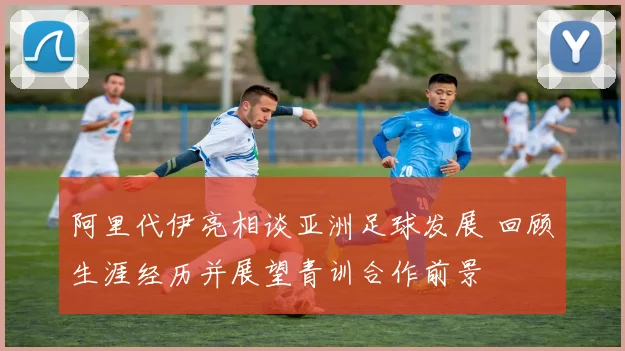 阿里代伊亮相谈亚洲足球发展 回顾生涯经历并展望青训合作前景