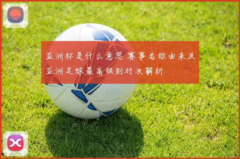 亚洲杯是什么意思 赛事名称由来及亚洲足球最高级别对决解析