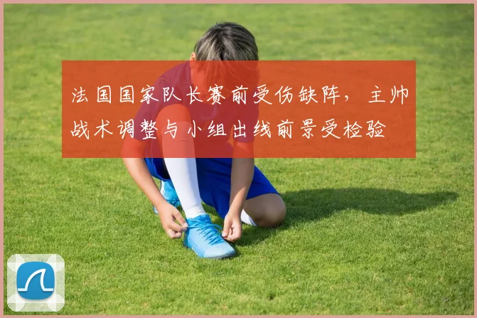 法国国家队长赛前受伤缺阵，主帅战术调整与小组出线前景受检验