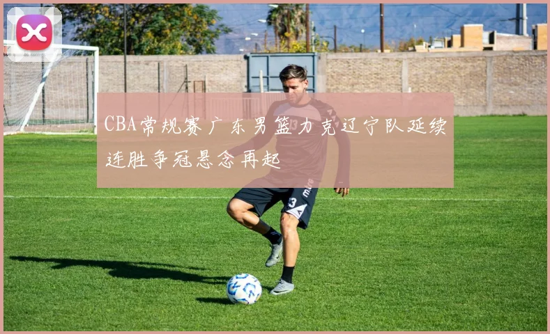 CBA常规赛广东男篮力克辽宁队延续连胜争冠悬念再起