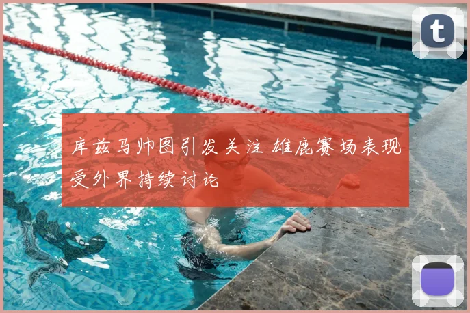 库兹马帅图引发关注 雄鹿赛场表现受外界持续讨论