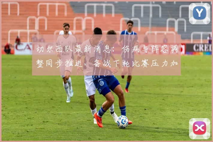 切尔西队最新消息:伤病与阵容调整同步推进,备战下轮比赛压力加大