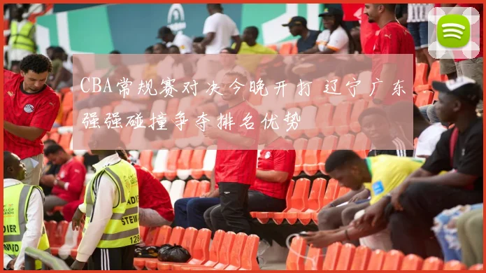 CBA常规赛对决今晚开打 辽宁广东强强碰撞争夺排名优势