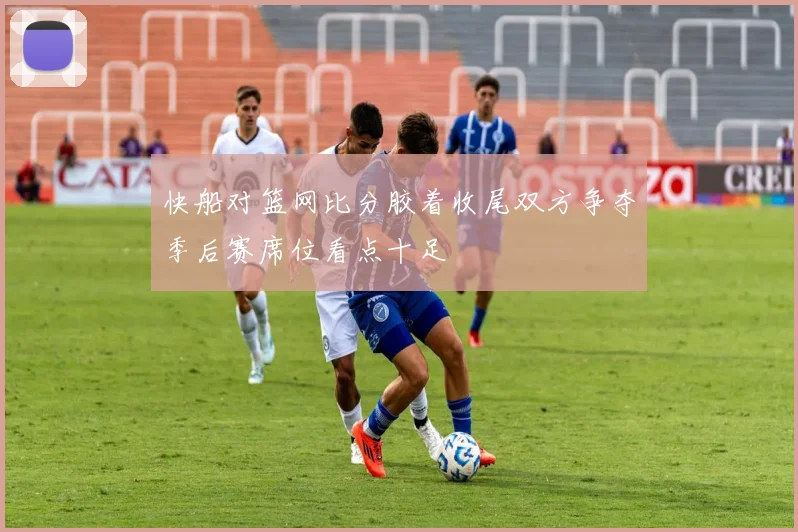 快船对篮网比分胶着收尾双方争夺季后赛席位看点十足