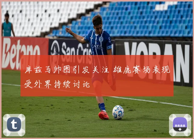 库兹马帅图引发关注 雄鹿赛场表现受外界持续讨论