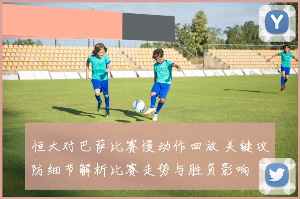 恒大对巴萨比赛慢动作回放 关键攻防细节解析比赛走势与胜负影响