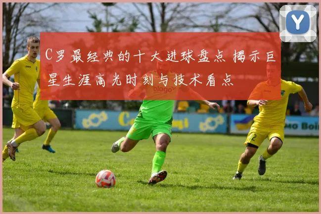 C罗最经典的十大进球盘点 揭示巨星生涯高光时刻与技术看点