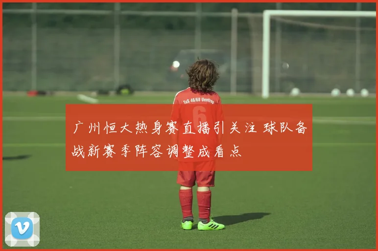 广州恒大热身赛直播引关注 球队备战新赛季阵容调整成看点