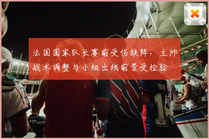 法国国家队长赛前受伤缺阵,主帅战术调整与小组出线前景受检验