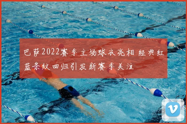 巴萨2022赛季主场球衣亮相 经典红蓝条纹回归引发新赛季关注