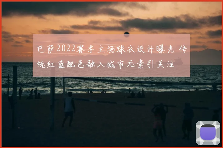 巴萨2022赛季主场球衣设计曝光 传统红蓝配色融入城市元素引关注