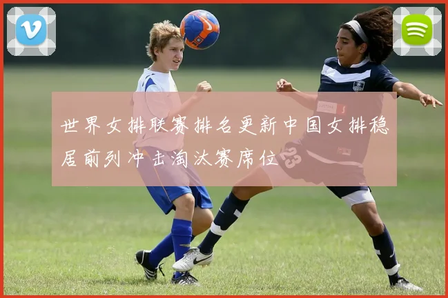 世界女排联赛排名更新中国女排稳居前列冲击淘汰赛席位