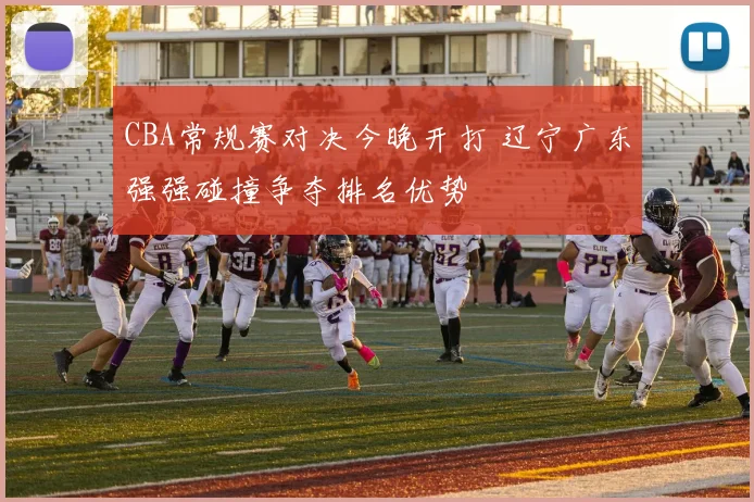 CBA常规赛对决今晚开打 辽宁广东强强碰撞争夺排名优势
