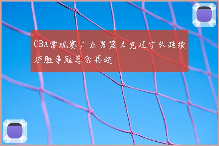 CBA常规赛广东男篮力克辽宁队延续连胜争冠悬念再起