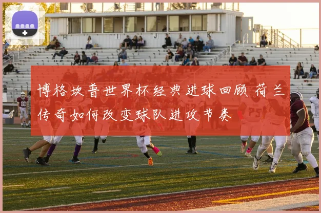 博格坎普世界杯经典进球回顾 荷兰传奇如何改变球队进攻节奏