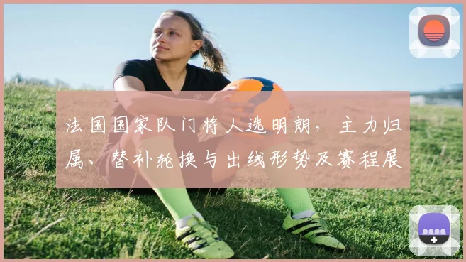 法国国家队门将人选明朗,主力归属、替补轮换与出线形势及赛程展望