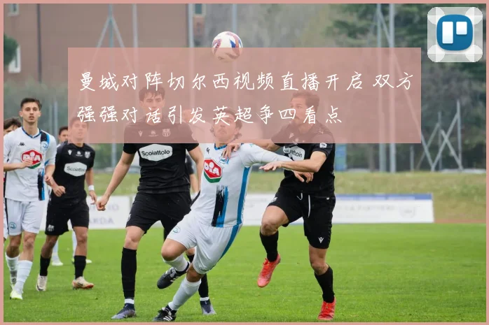 曼城对阵切尔西视频直播开启 双方强强对话引发英超争四看点