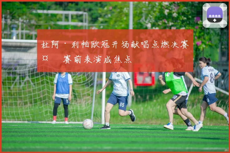 杜阿·利帕欧冠开场献唱点燃决赛夜 赛前表演成焦点