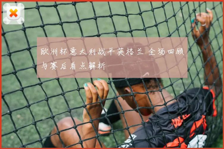 欧洲杯意大利战平英格兰 全场回顾与赛后看点解析