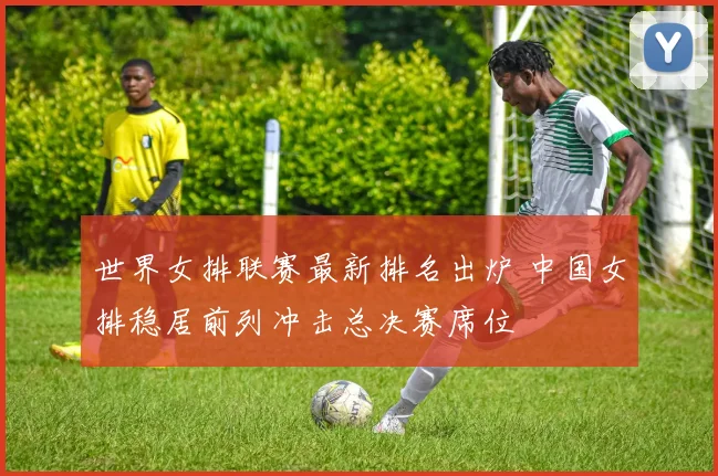 世界女排联赛最新排名出炉 中国女排稳居前列冲击总决赛席位