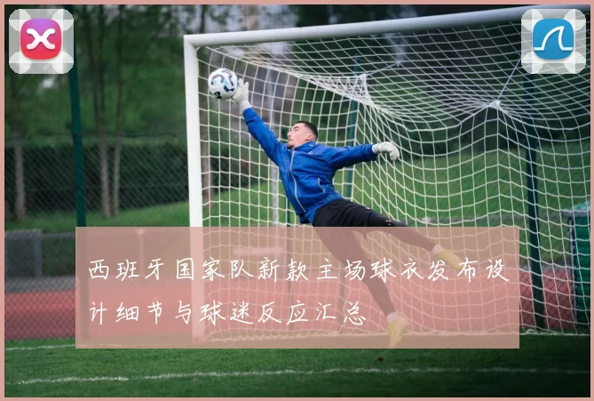西班牙国家队新款主场球衣发布设计细节与球迷反应汇总