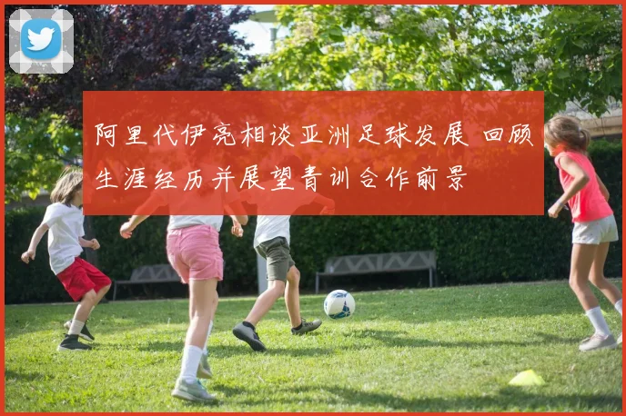 阿里代伊亮相谈亚洲足球发展 回顾生涯经历并展望青训合作前景