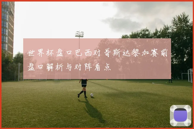 世界杯盘口巴西对哥斯达黎加赛前盘口解析与对阵看点